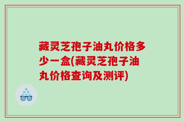 藏灵芝孢子油丸价格多少一盒(藏灵芝孢子油丸价格查询及测评)