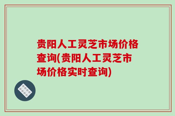 贵阳人工灵芝市场价格查询(贵阳人工灵芝市场价格实时查询)