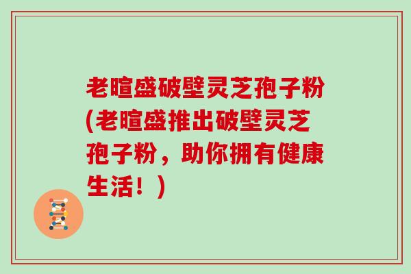 老暄盛破壁灵芝孢子粉(老暄盛推出破壁灵芝孢子粉，助你拥有健康生活！)