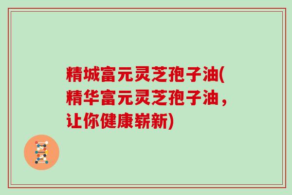 精城富元灵芝孢子油(精华富元灵芝孢子油，让你健康崭新)