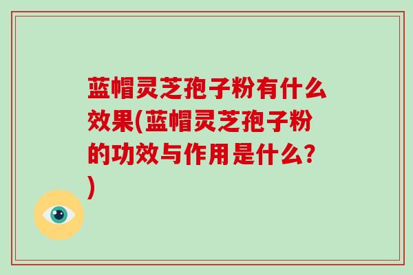 蓝帽灵芝孢子粉有什么效果(蓝帽灵芝孢子粉的功效与作用是什么？)