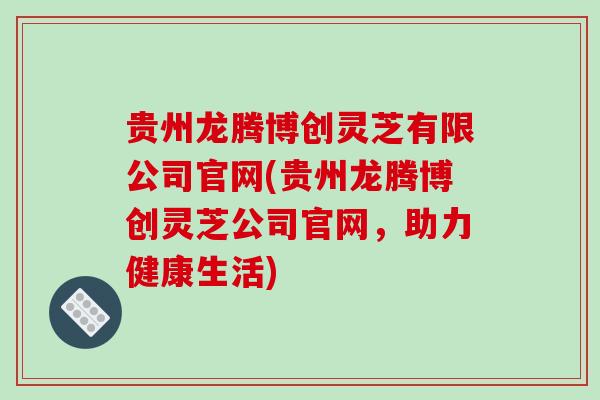 贵州龙腾博创灵芝有限公司官网(贵州龙腾博创灵芝公司官网，助力健康生活)
