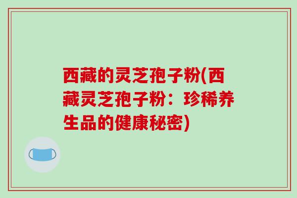 西藏的灵芝孢子粉(西藏灵芝孢子粉：珍稀养生品的健康秘密)