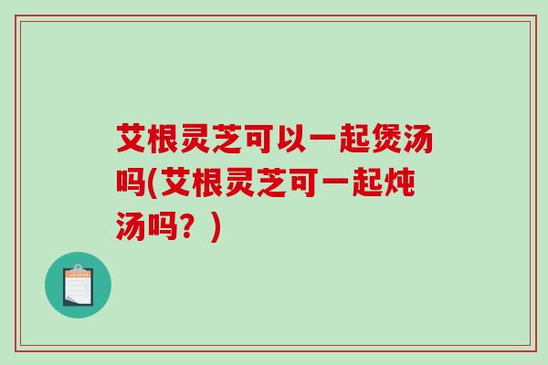艾根灵芝可以一起煲汤吗(艾根灵芝可一起炖汤吗？)