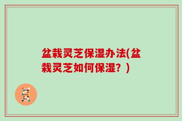 盆栽灵芝保湿办法(盆栽灵芝如何保湿？)