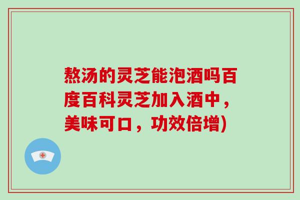 熬汤的灵芝能泡酒吗百度百科灵芝加入酒中，美味可口，功效倍增)