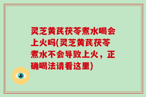 灵芝黄芪茯苓煮水喝会上火吗(灵芝黄芪茯苓煮水不会导致上火，正确喝法请看这里)