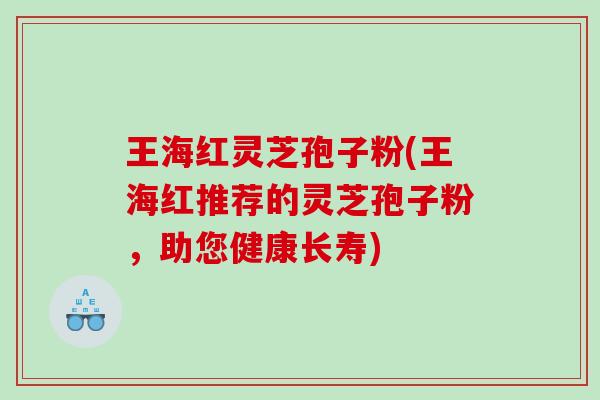 王海红灵芝孢子粉(王海红推荐的灵芝孢子粉，助您健康长寿)