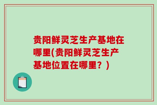 贵阳鲜灵芝生产基地在哪里(贵阳鲜灵芝生产基地位置在哪里？)
