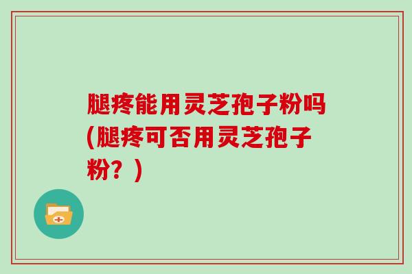 腿疼能用灵芝孢子粉吗(腿疼可否用灵芝孢子粉？)