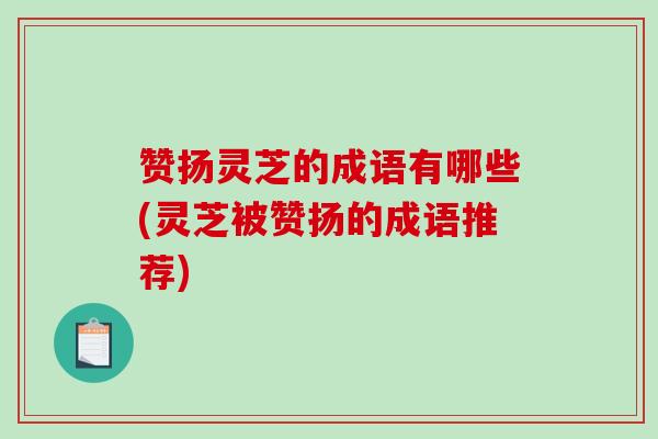 赞扬灵芝的成语有哪些(灵芝被赞扬的成语推荐)