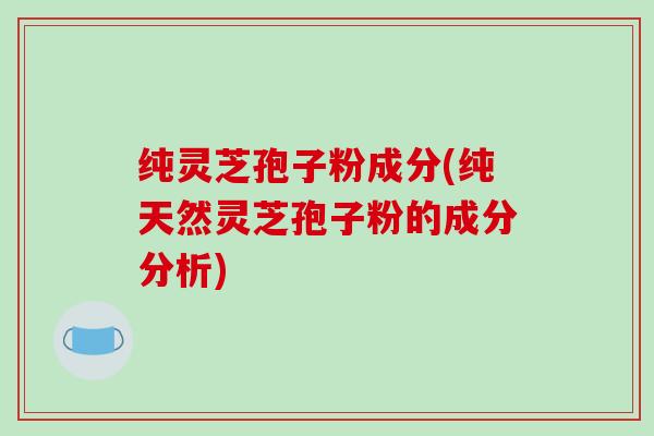 纯灵芝孢子粉成分(纯天然灵芝孢子粉的成分分析)