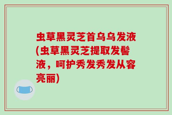 虫草黑灵芝首乌乌发液(虫草黑灵芝提取发髻液，呵护秀发秀发从容亮丽)