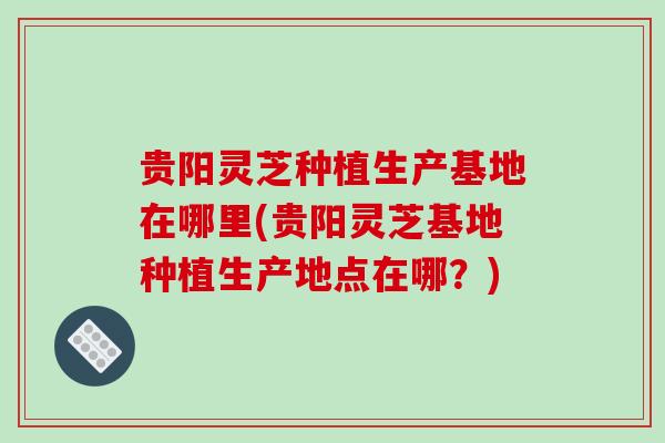 贵阳灵芝种植生产基地在哪里(贵阳灵芝基地种植生产地点在哪？)