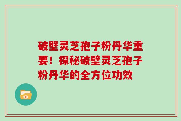 破壁灵芝孢子粉丹华重要！探秘破壁灵芝孢子粉丹华的全方位功效