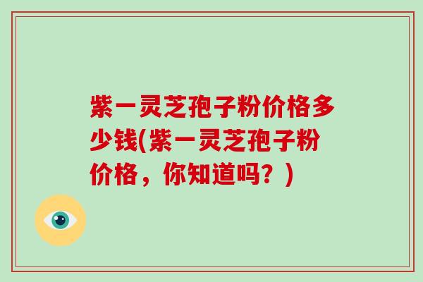紫一灵芝孢子粉价格多少钱(紫一灵芝孢子粉价格，你知道吗？)