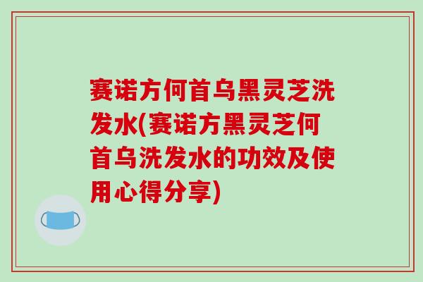 赛诺方何首乌黑灵芝洗发水(赛诺方黑灵芝何首乌洗发水的功效及使用心得分享)