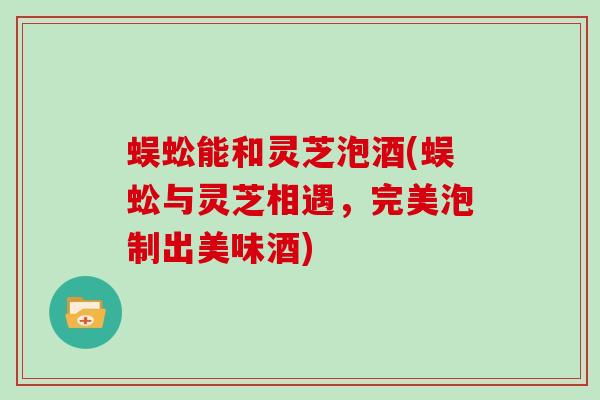 蜈蚣能和灵芝泡酒(蜈蚣与灵芝相遇，完美泡制出美味酒)