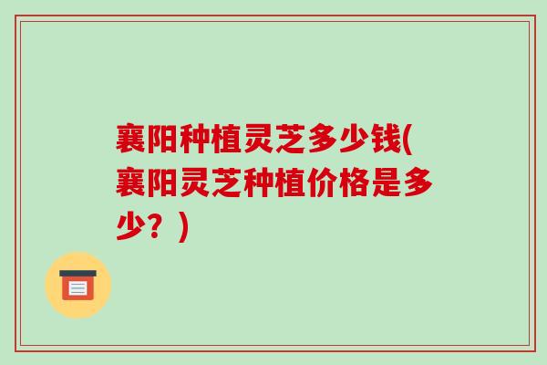 襄阳种植灵芝多少钱(襄阳灵芝种植价格是多少？)