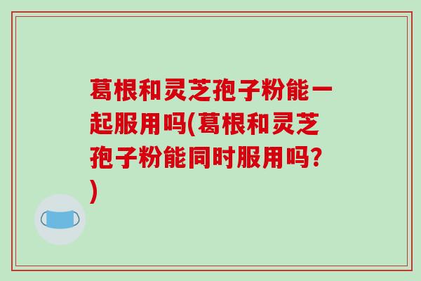 葛根和灵芝孢子粉能一起服用吗(葛根和灵芝孢子粉能同时服用吗？)
