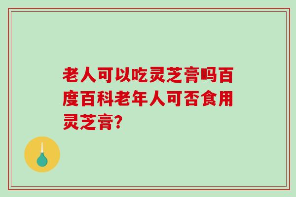 老人可以吃灵芝膏吗百度百科老年人可否食用灵芝膏？