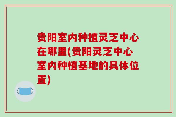 贵阳室内种植灵芝中心在哪里(贵阳灵芝中心室内种植基地的具体位置)
