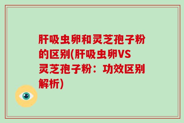 吸虫卵和灵芝孢子粉的区别(吸虫卵VS灵芝孢子粉：功效区别解析)
