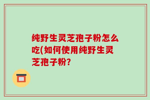 纯野生灵芝孢子粉怎么吃(如何使用纯野生灵芝孢子粉? 纯野生灵芝孢子粉怎么吃(如何使用纯野生灵芝孢子粉?