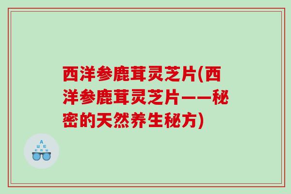 西洋参鹿茸灵芝片(西洋参鹿茸灵芝片——秘密的天然养生秘方)