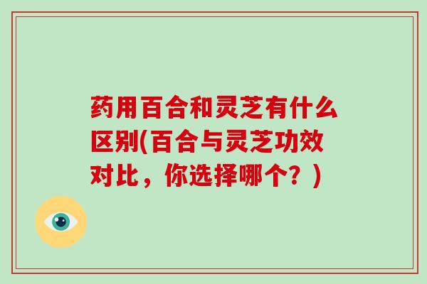 药用百合和灵芝有什么区别(百合与灵芝功效对比，你选择哪个？)
