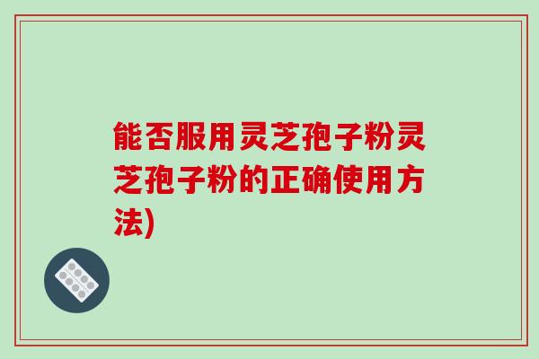 能否服用灵芝孢子粉灵芝孢子粉的正确使用方法)