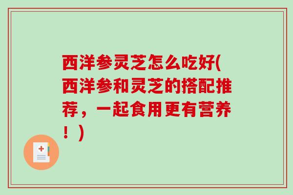 西洋参灵芝怎么吃好(西洋参和灵芝的搭配推荐，一起食用更有营养！)