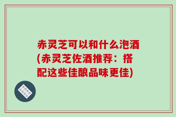 赤灵芝可以和什么泡酒(赤灵芝佐酒推荐：搭配这些佳酿品味更佳)