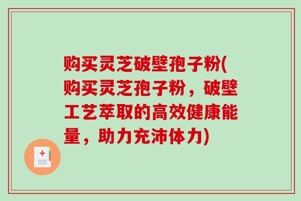 购买灵芝破壁孢子粉(购买灵芝孢子粉，破壁工艺萃取的高效健康能量，助力充沛体力)