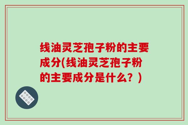 线油灵芝孢子粉的主要成分(线油灵芝孢子粉的主要成分是什么？)