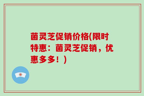 菌灵芝促销价格(限时特惠：菌灵芝促销，优惠多多！)