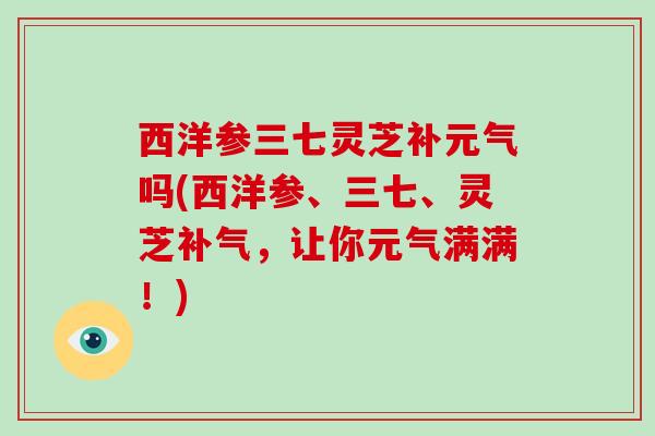 西洋参三七灵芝补元气吗(西洋参、三七、灵芝，让你元气满满！)