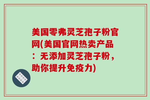 美国零弗灵芝孢子粉官网(美国官网热卖产品：无添加灵芝孢子粉，助你提升免疫力)