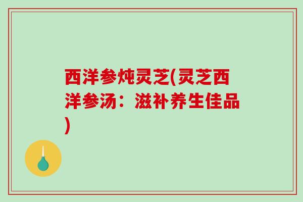 西洋参炖灵芝(灵芝西洋参汤：滋补养生佳品)