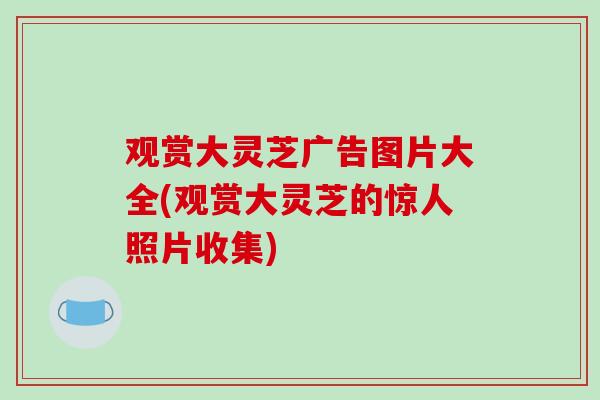 观赏大灵芝广告图片大全(观赏大灵芝的惊人照片收集)
