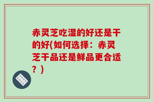 赤灵芝吃湿的好还是干的好(如何选择：赤灵芝干品还是鲜品更合适？)