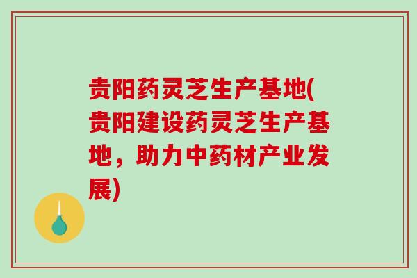 贵阳药灵芝生产基地(贵阳建设药灵芝生产基地，助力材产业发展)