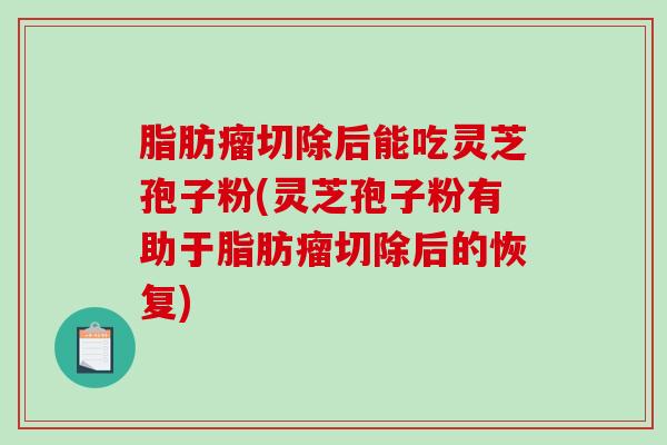 脂肪瘤切除后能吃灵芝孢子粉(灵芝孢子粉有助于脂肪瘤切除后的恢复)