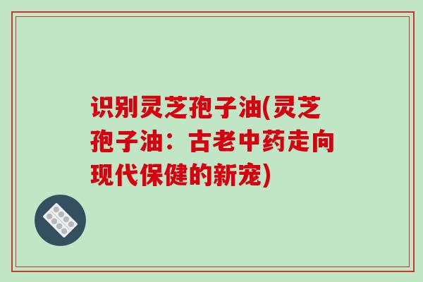 识别灵芝孢子油(灵芝孢子油：古老中药走向现代保健的新宠)
