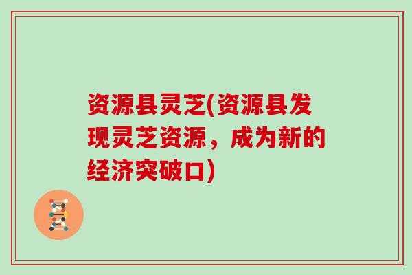 资源县灵芝(资源县发现灵芝资源，成为新的经济突破口)
