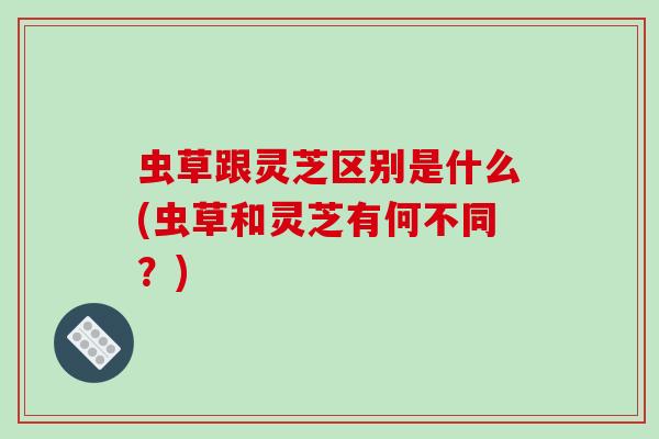 虫草跟灵芝区别是什么(虫草和灵芝有何不同？)