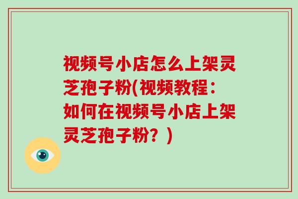 视频号小店怎么上架灵芝孢子粉(视频教程：如何在视频号小店上架灵芝孢子粉？)