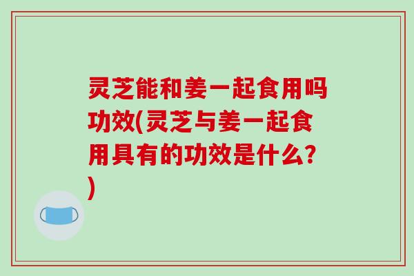 灵芝能和姜一起食用吗功效(灵芝与姜一起食用具有的功效是什么？)