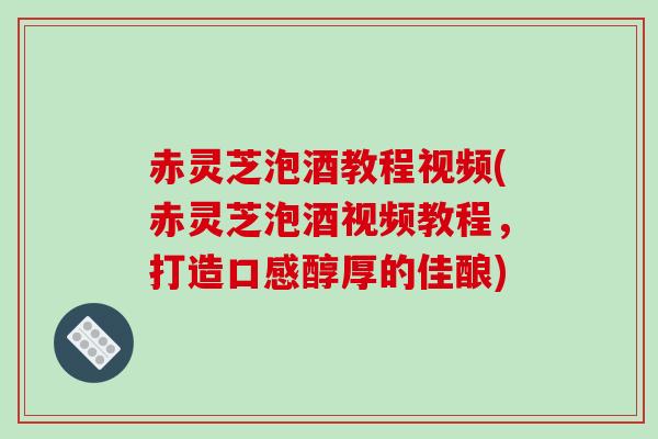 赤灵芝泡酒教程视频(赤灵芝泡酒视频教程，打造口感醇厚的佳酿)