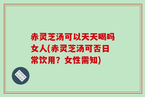 赤灵芝汤可以天天喝吗女人(赤灵芝汤可否日常饮用？女性需知)